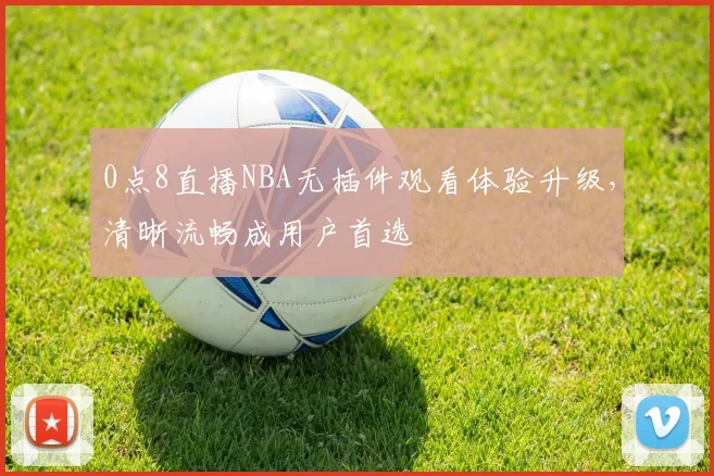 0点8直播NBA无插件观看体验升级，清晰流畅成用户首选