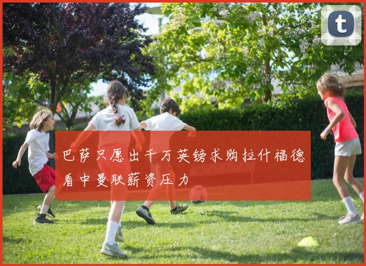 巴萨只愿出千万英镑求购拉什福德看中曼联薪资压力