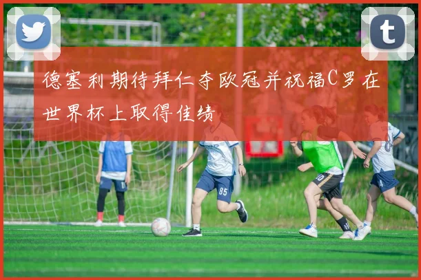 德塞利期待拜仁夺欧冠并祝福C罗在世界杯上取得佳绩