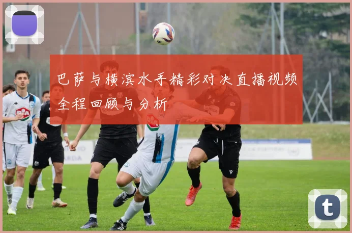 巴萨与横滨水手精彩对决直播视频全程回顾与分析