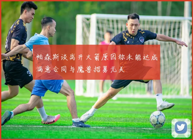 帕森斯谈离开火箭原因称未能达成满意合同与魔兽招募无关