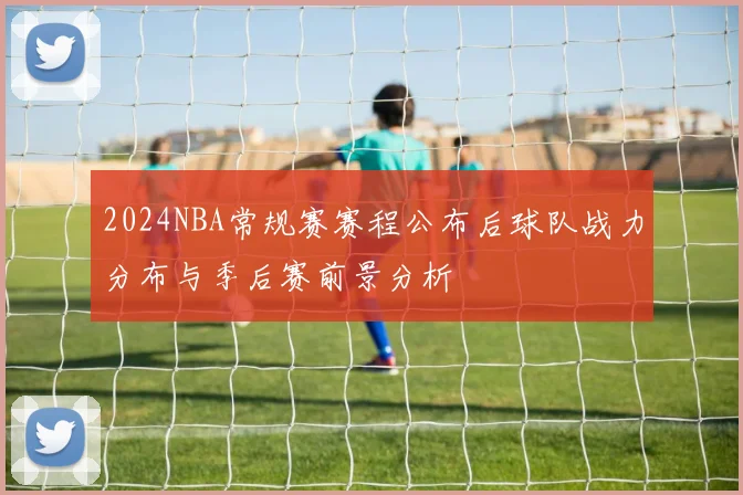 2024NBA常规赛赛程公布后球队战力分布与季后赛前景分析