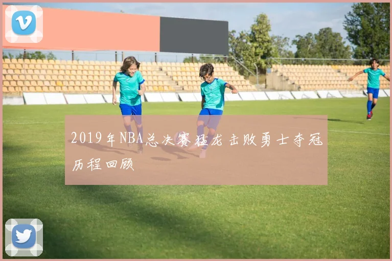 2019年NBA总决赛猛龙击败勇士夺冠历程回顾