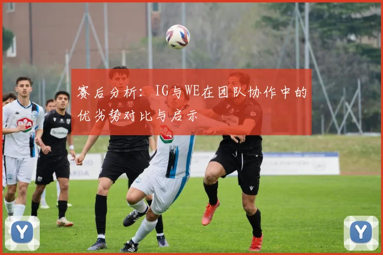 赛后分析：IG与WE在团队协作中的优劣势对比与启示