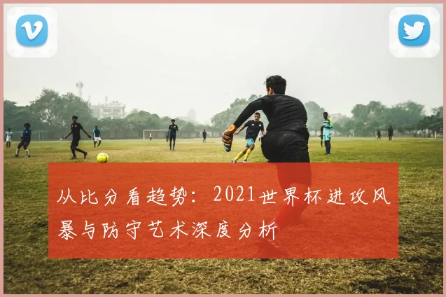 从比分看趋势：2021世界杯进攻风暴与防守艺术深度分析