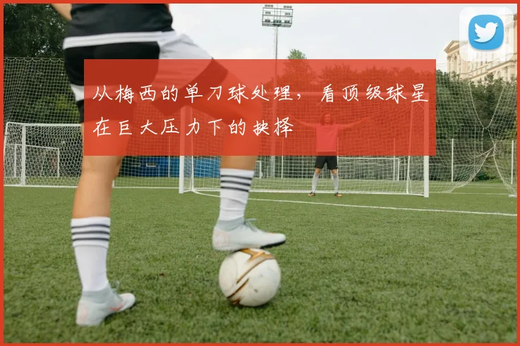 从梅西的单刀球处理，看顶级球星在巨大压力下的抉择